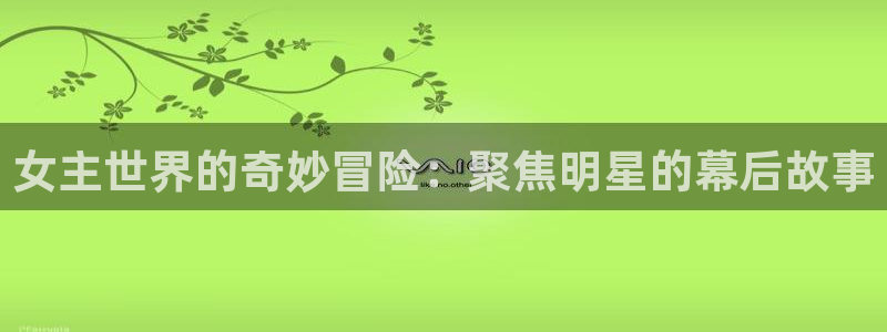 沐鸣官网：女主世界的奇妙冒险：聚焦明星的幕后故事